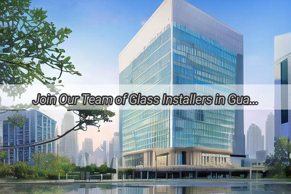 Join Our Team of Glass Installers in Guangzhou  Be Part of a Dynamic Industry